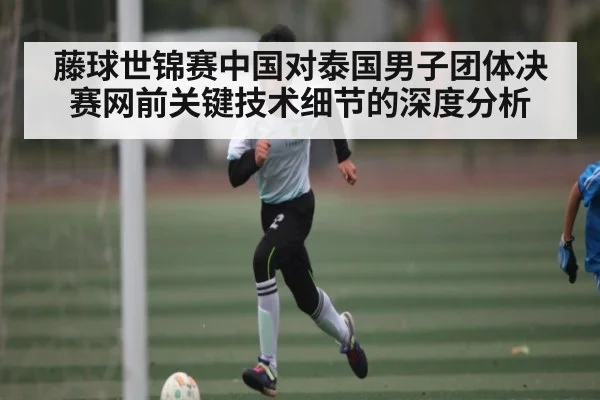 藤球世锦赛中国对泰国男子团体决赛网前关键技术细节的深度分析